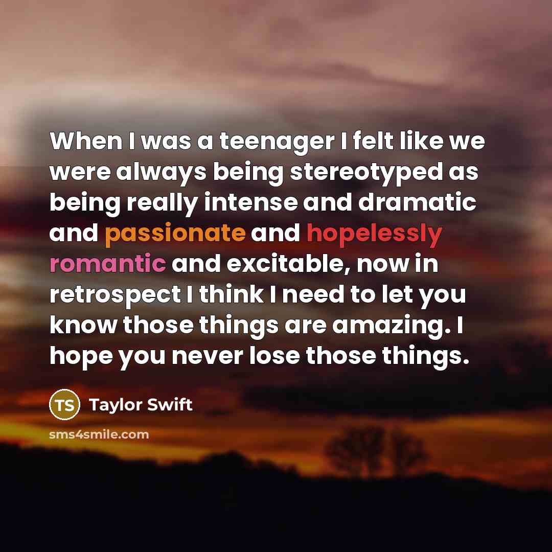 “When I was a teenager I felt like we were always being stereotyped as being really intense and dramatic and passionate and hopelessly romantic and excitable, now in retrospect I think I need to let you know those things are amazing. I hope you never lose those things.” quote by Taylor Swift