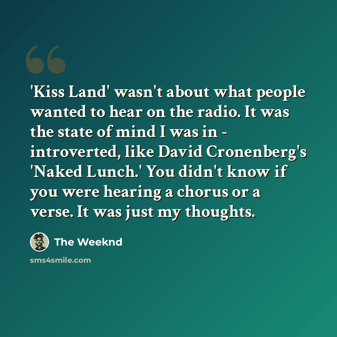 “'Kiss Land' wasn't about what people wanted to hear on the radio. It was the state of mind I was in - introverted, like David Cronenberg's 'Naked Lunch.' You didn't know if you were hearing a chorus or a verse. It was just my thoughts.” quote by The Weeknd