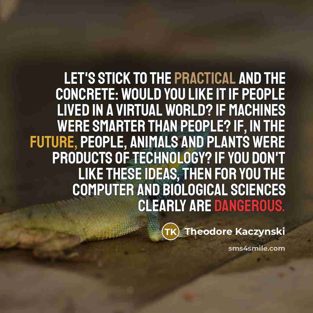 “Let's stick to the practical and the concrete: Would you like it if people lived in a virtual world? If machines were smarter than people? If, in the future, people, animals and plants were products of technology? If you don't like these ideas, then for you the computer and biological sciences…” quote by Theodore Kaczynski
