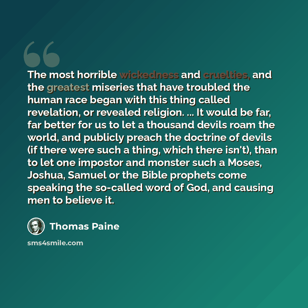 “The most horrible wickedness and cruelties, and the greatest miseries that have troubled the human race began with this thing called revelation, or revealed religion. ... It would be far, far better for us to let a thousand devils roam the world, and publicly preach the doctrine of devils (if…” quote by Thomas Paine