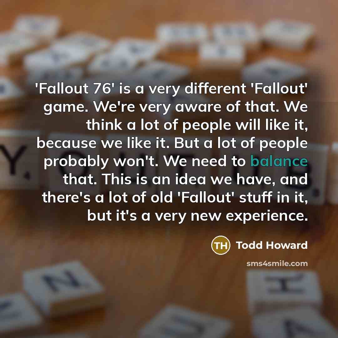 “'Fallout 76' is a very different 'Fallout' game. We're very aware of that. We think a lot of people will like it, because we like it. But a lot of people probably won't. We need to balance that. This is an idea we have, and there's a lot of old 'Fallout' stuff in it, but it's a very new experience.” quote by Todd Howard