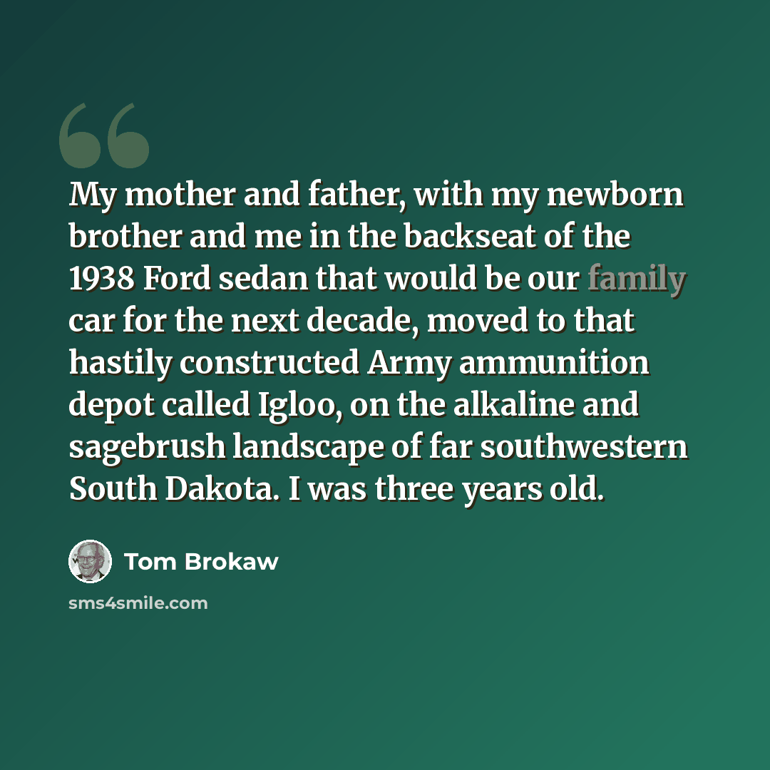 “My mother and father, with my newborn brother and me in the backseat of the 1938 Ford sedan that would be our family car for the next decade, moved to that hastily constructed Army ammunition depot called Igloo, on the alkaline and sagebrush landscape of far southwestern South Dakota. I was three…” quote by Tom Brokaw