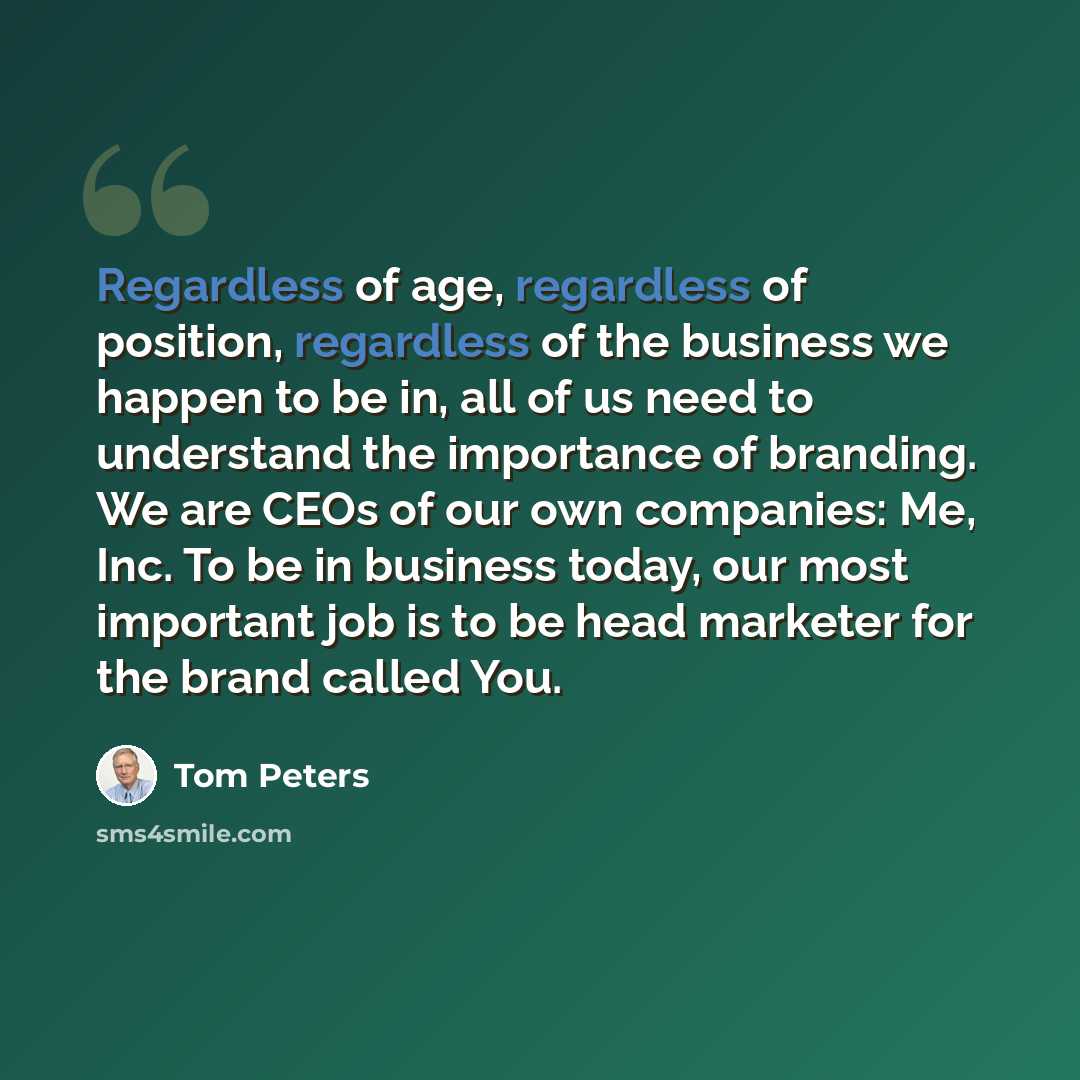 “Regardless of age, regardless of position, regardless of the business we happen to be in, all of us need to understand the importance of branding. We are CEOs of our own companies: Me, Inc. To be in business today, our most important job is to be head marketer for the brand called You.” quote by Tom Peters