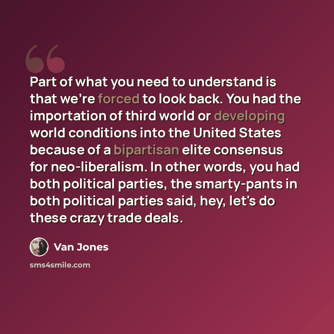“Part of what you need to understand is that we're forced to look back. You had the importation of third world or developing world conditions into the United States because of a bipartisan elite consensus for neo-liberalism. In other words, you had both political parties, the smarty-pants in both…” quote by Van Jones