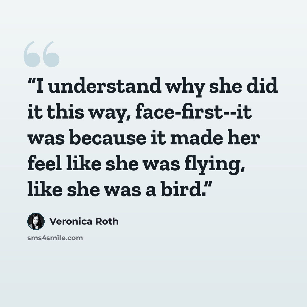 “I understand why she did it this way, face-first--it was because it made her feel like she was flying, like she was a bird.” quote by Veronica Roth