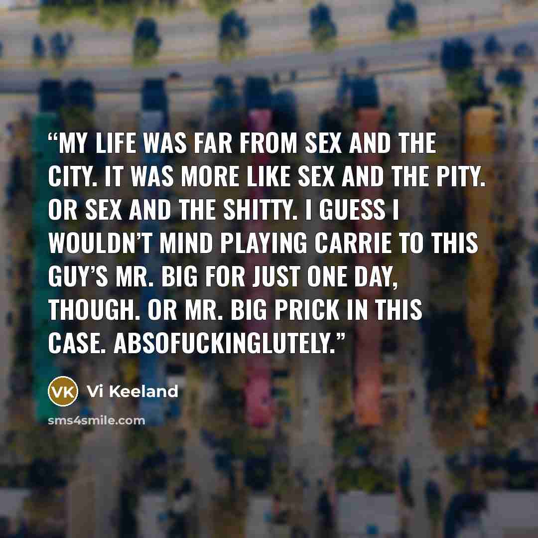 “My life was far from Sex and the City. It was more like Sex and the Pity. Or Sex and the Shitty. I guess I wouldn’t mind playing Carrie to this guy’s Mr. Big for just one day, though. Or Mr. Big Prick in this case. Absofuckinglutely.” quote by Vi Keeland