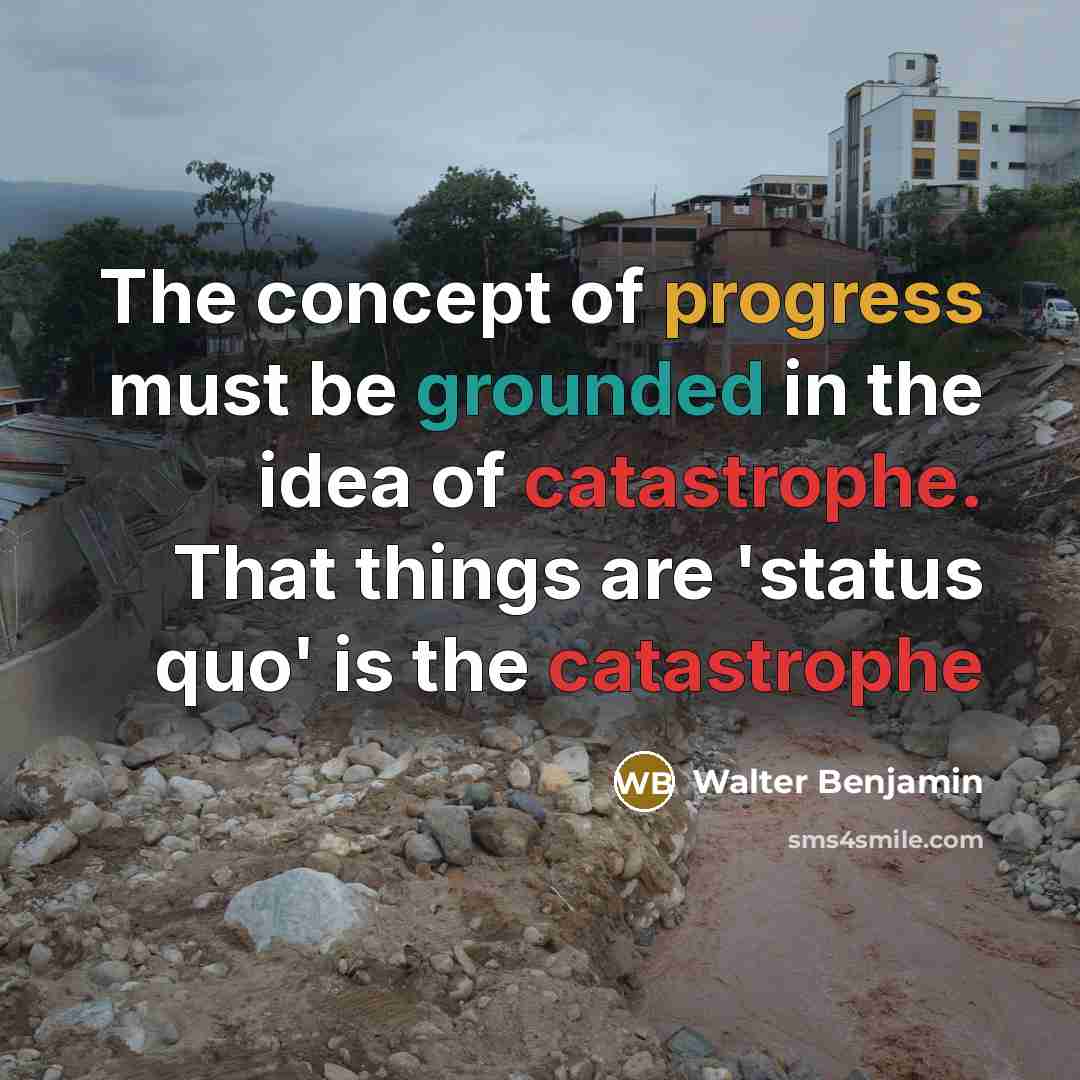 “The concept of progress must be grounded in the idea of catastrophe. That things are 'status quo' is the catastrophe” quote by Walter Benjamin