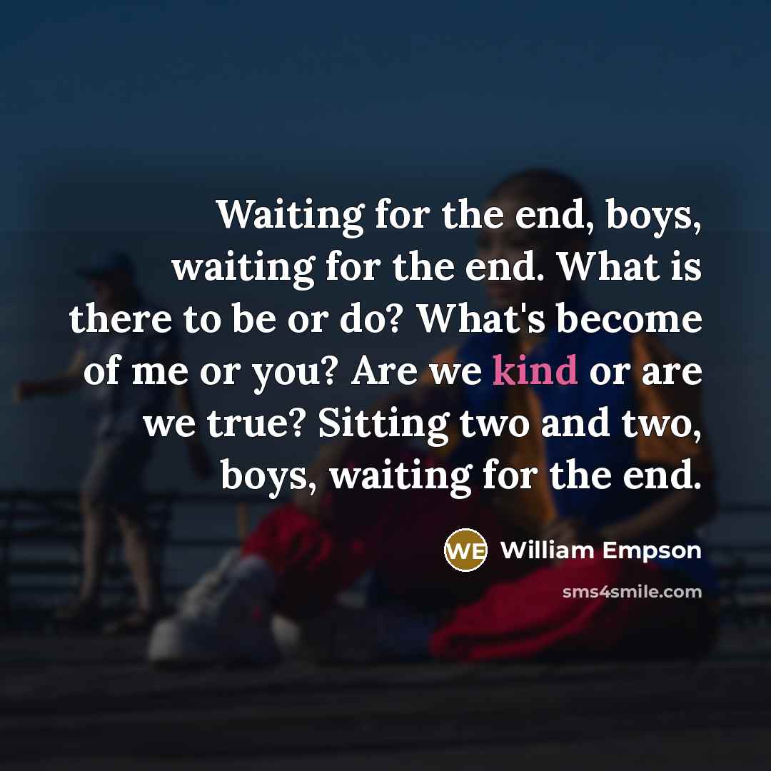 “Waiting for the end, boys, waiting for the end. What is there to be or do? What's become of me or you? Are we kind or are we true? Sitting two and two, boys, waiting for the end.” quote by William Empson