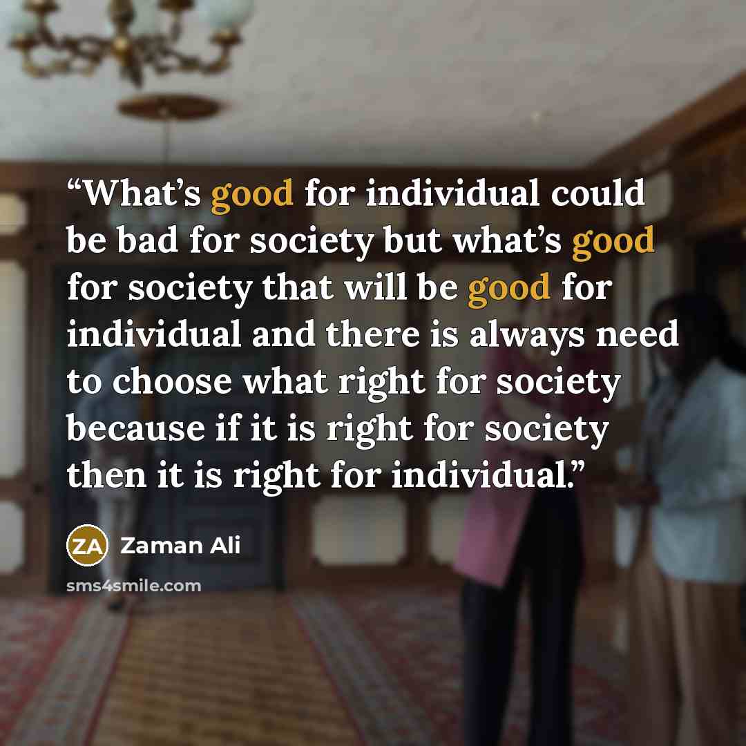 “What’s good for individual could be bad for society but what’s good for society that will be good for individual and there is always need to choose what right for society because if it is right for society then it is right for individual.” quote by Zaman Ali