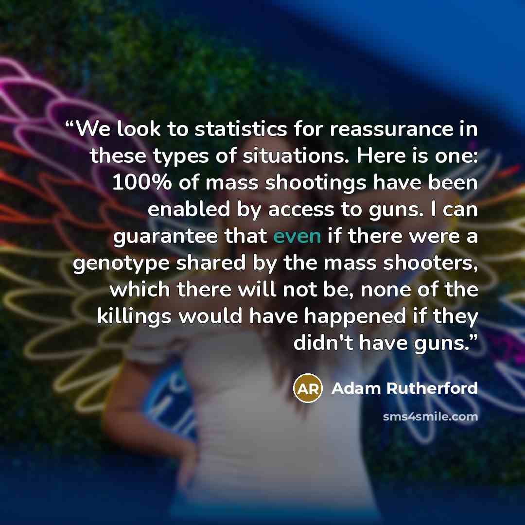 “We look to statistics for reassurance in these types of situations. Here is one: 100% of mass shootings have been enabled by access to guns. I can guarantee that even if there were a genotype shared by the mass shooters, which there will not be, none of the killings would have happened if they…” quote by Adam Rutherford