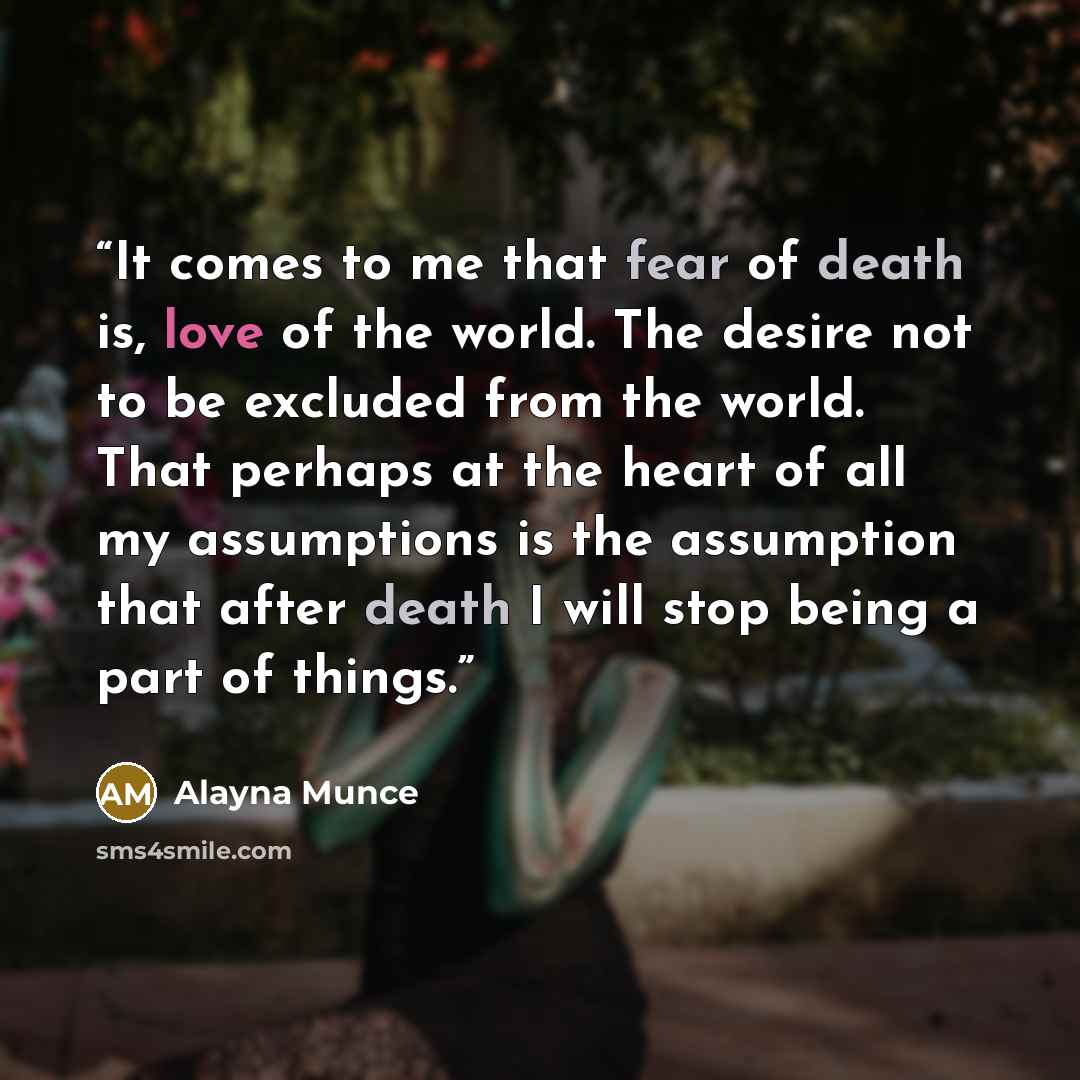 “It comes to me that fear of death is, love of the world. The desire not to be excluded from the world. That perhaps at the heart of all my assumptions is the assumption that after death I will stop being a part of things.” quote by Alayna Munce