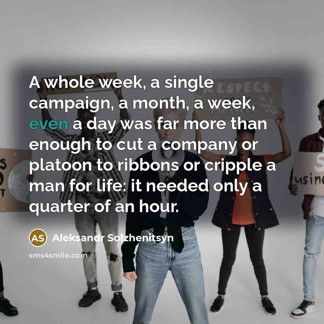 “A whole week, a single campaign, a month, a week, even a day was far more than enough to cut a company or platoon to ribbons or cripple a man for life: it needed only a quarter of an hour.” quote by Aleksandr Solzhenitsyn