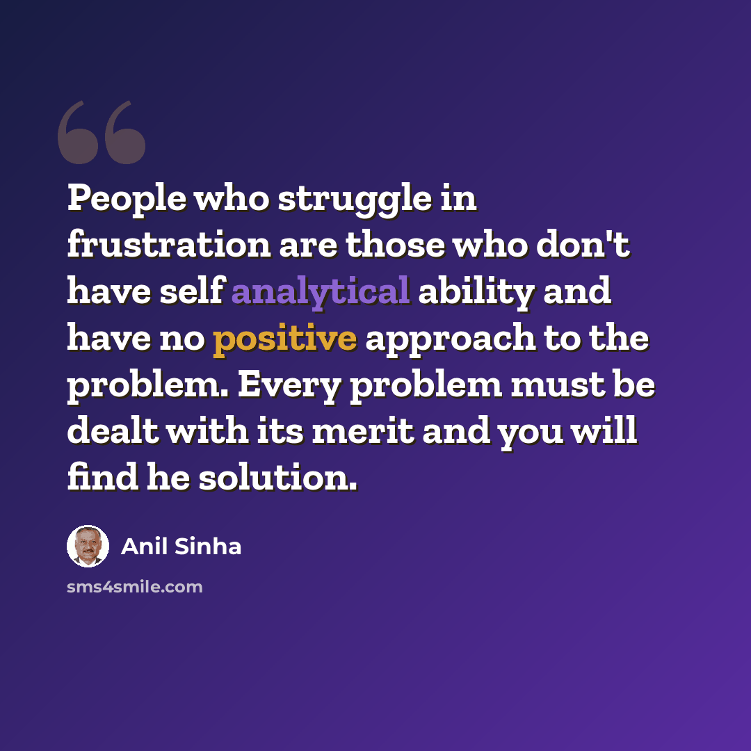 “People who struggle in frustration are those who don't have self analytical ability and have no positive approach to the problem. Every problem must be dealt with its merit and you will find he solution.” quote by Anil Sinha