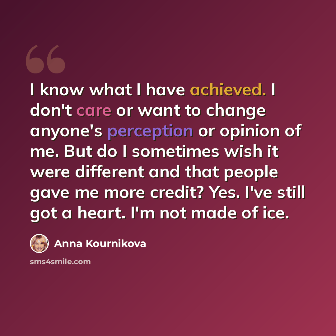 “I know what I have achieved. I don't care or want to change anyone's perception or opinion of me. But do I sometimes wish it were different and that people gave me more credit? Yes. I've still got a heart. I'm not made of ice.” quote by Anna Kournikova