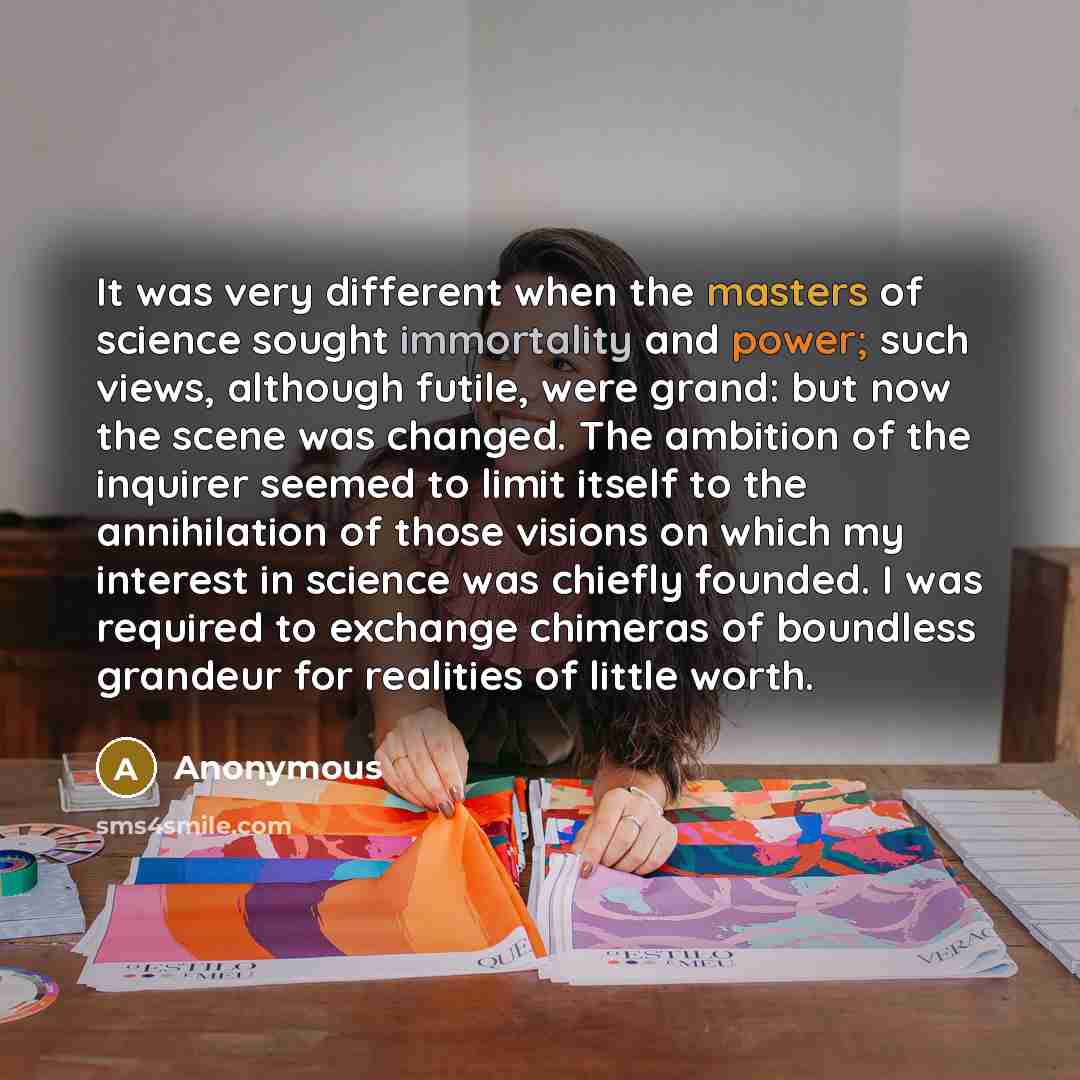“It was very different when the masters of science sought immortality and power; such views, although futile, were grand: but now the scene was changed. The ambition of the inquirer seemed to limit itself to the annihilation of those visions on which my interest in science was chiefly founded. I…” quote by Anonymous