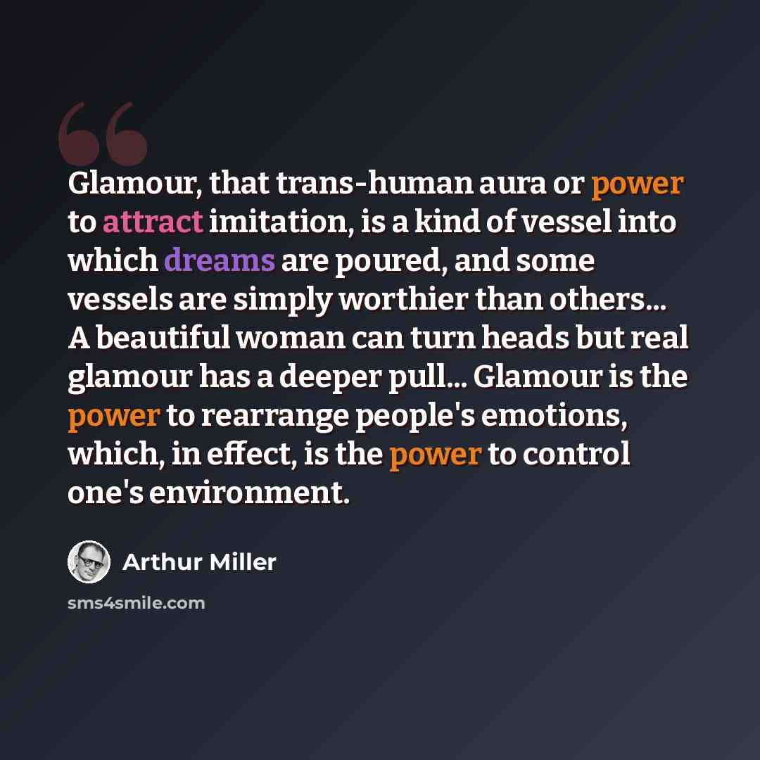 “Glamour, that trans-human aura or power to attract imitation, is a kind of vessel into which dreams are poured, and some vessels are simply worthier than others... A beautiful woman can turn heads but real glamour has a deeper pull... Glamour is the power to rearrange people's emotions, which, in…” quote by Arthur Miller