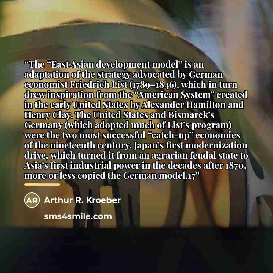 “The “East Asian development model” is an adaptation of the strategy advocated by German economist Friedrich List (1789–1846), which in turn drew inspiration from the “American System” created in the early United States by Alexander Hamilton and Henry Clay. The United States and Bismarck’s Germany…” quote by Arthur R. Kroeber