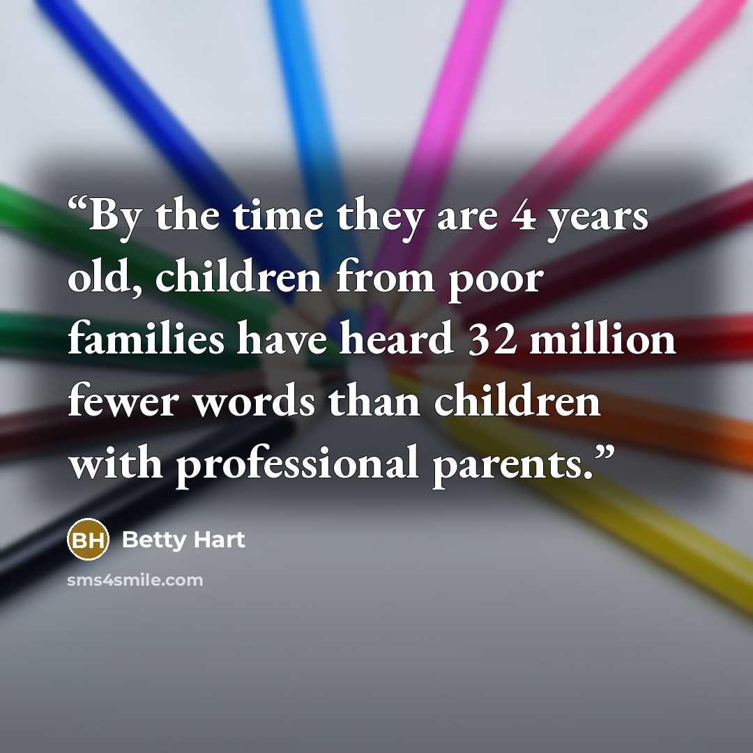 “By the time they are 4 years old, children from poor families have heard 32 million fewer words than children with professional parents.” quote by Betty Hart
