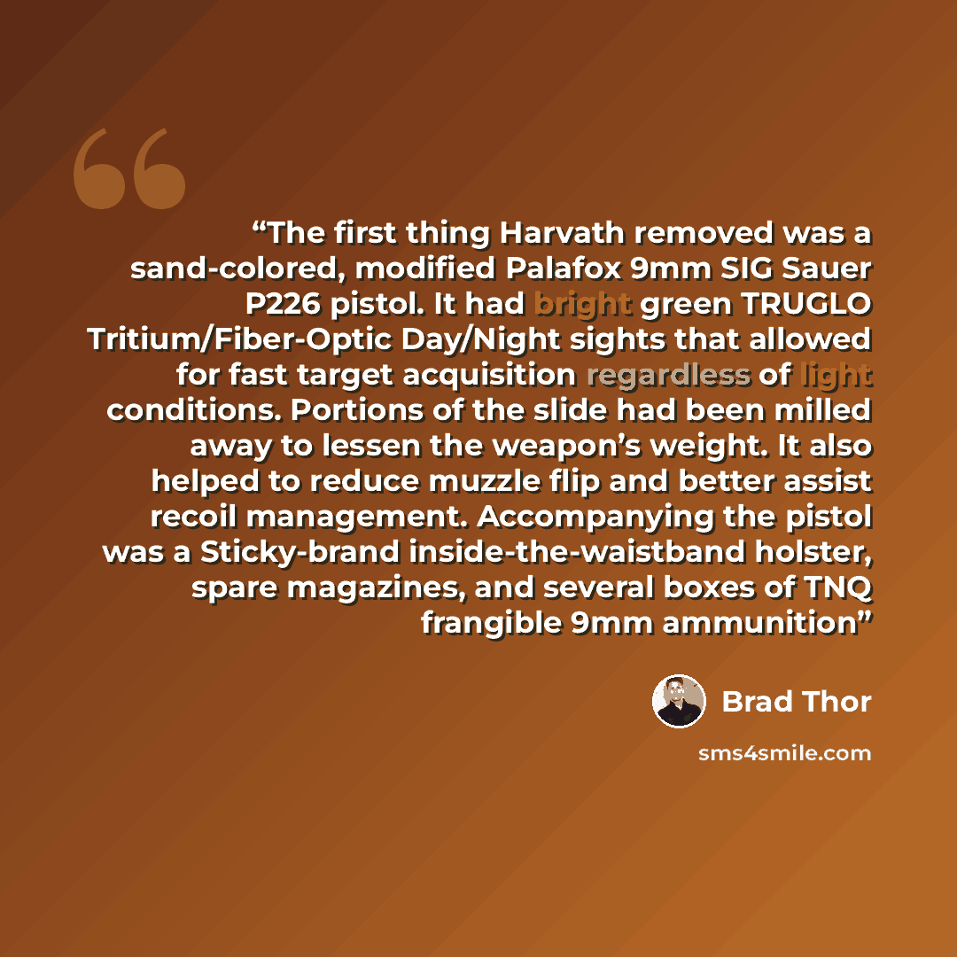 “The first thing Harvath removed was a sand-colored, modified Palafox 9mm SIG Sauer P226 pistol. It had bright green TRUGLO Tritium/Fiber-Optic Day/Night sights that allowed for fast target acquisition regardless of light conditions. Portions of the slide had been milled away to lessen the weapon’s…” quote by Brad Thor