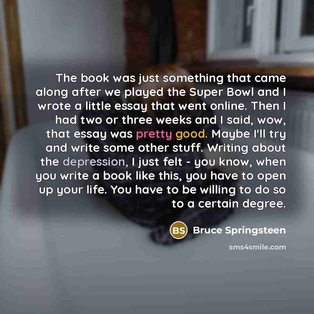 “The book was just something that came along after we played the Super Bowl and I wrote a little essay that went online. Then I had two or three weeks and I said, wow, that essay was pretty good. Maybe I'll try and write some other stuff. Writing about the depression, I just felt - you know, when…” quote by Bruce Springsteen