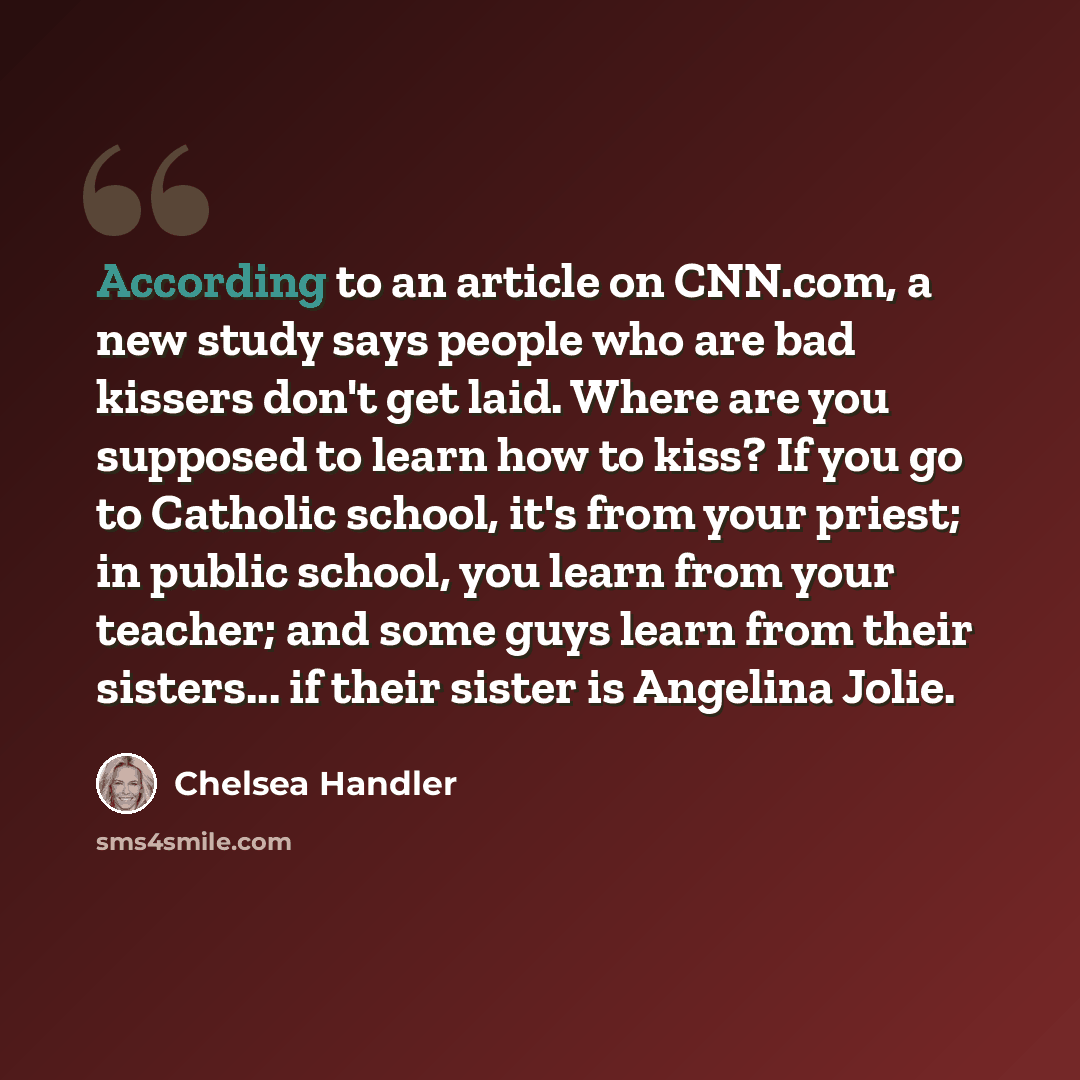 “According to an article on CNN.com, a new study says people who are bad kissers don't get laid. Where are you supposed to learn how to kiss? If you go to Catholic school, it's from your priest; in public school, you learn from your teacher; and some guys learn from their sisters... if their sister…” quote by Chelsea Handler