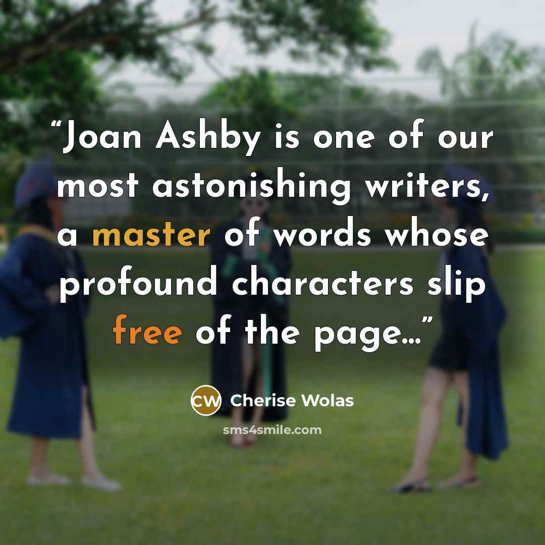 “Joan Ashby is one of our most astonishing writers, a master of words whose profound characters slip free of the page...” quote by Cherise Wolas
