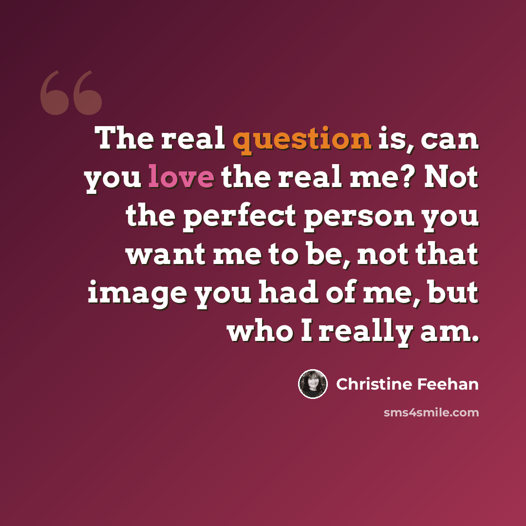 “The real question is, can you love the real me? Not the perfect person you want me to be, not that image you had of me, but who I really am.” quote by Christine Feehan