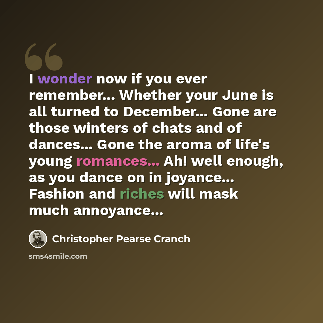 “I wonder now if you ever remember... Whether your June is all turned to December... Gone are those winters of chats and of dances... Gone the aroma of life's young romances... Ah! well enough, as you dance on in joyance... Fashion and riches will mask much annoyance...” quote by Christopher Pearse Cranch
