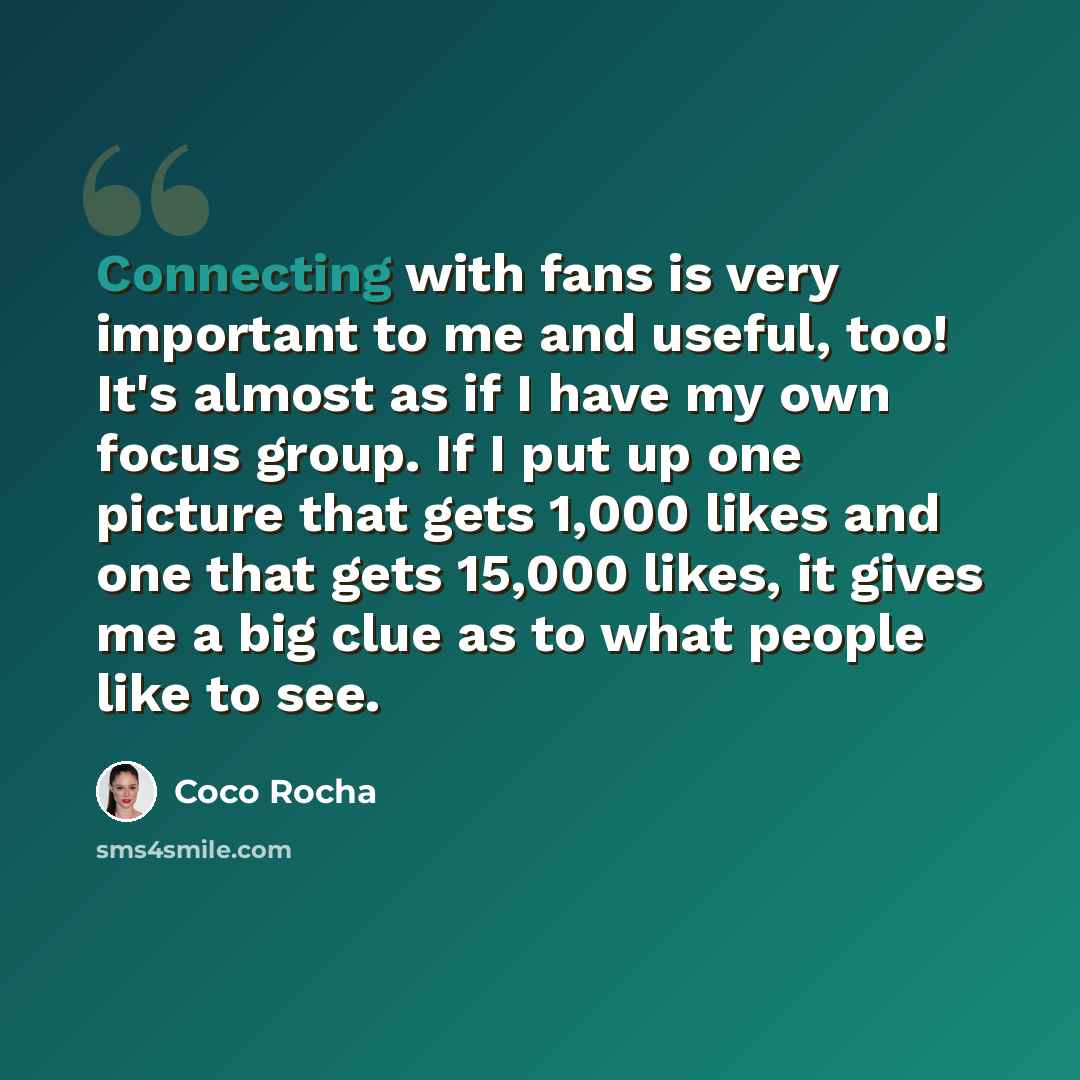 “Connecting with fans is very important to me and useful, too! It's almost as if I have my own focus group. If I put up one picture that gets 1,000 likes and one that gets 15,000 likes, it gives me a big clue as to what people like to see.” quote by Coco Rocha