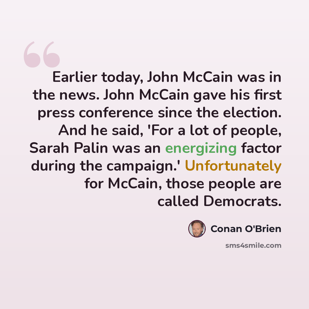“Earlier today, John McCain was in the news. John McCain gave his first press conference since the election. And he said, 'For a lot of people, Sarah Palin was an energizing factor during the campaign.' Unfortunately for McCain, those people are called Democrats.” quote by Conan O'Brien
