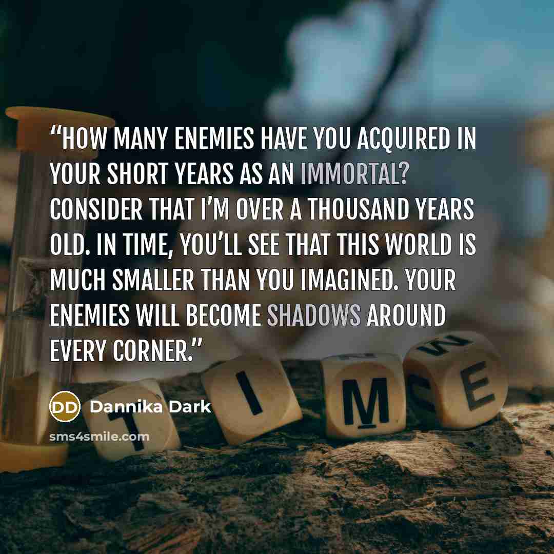 “How many enemies have you acquired in your short years as an immortal? Consider that I’m over a thousand years old. In time, you’ll see that this world is much smaller than you imagined. Your enemies will become shadows around every corner.” quote by Dannika Dark