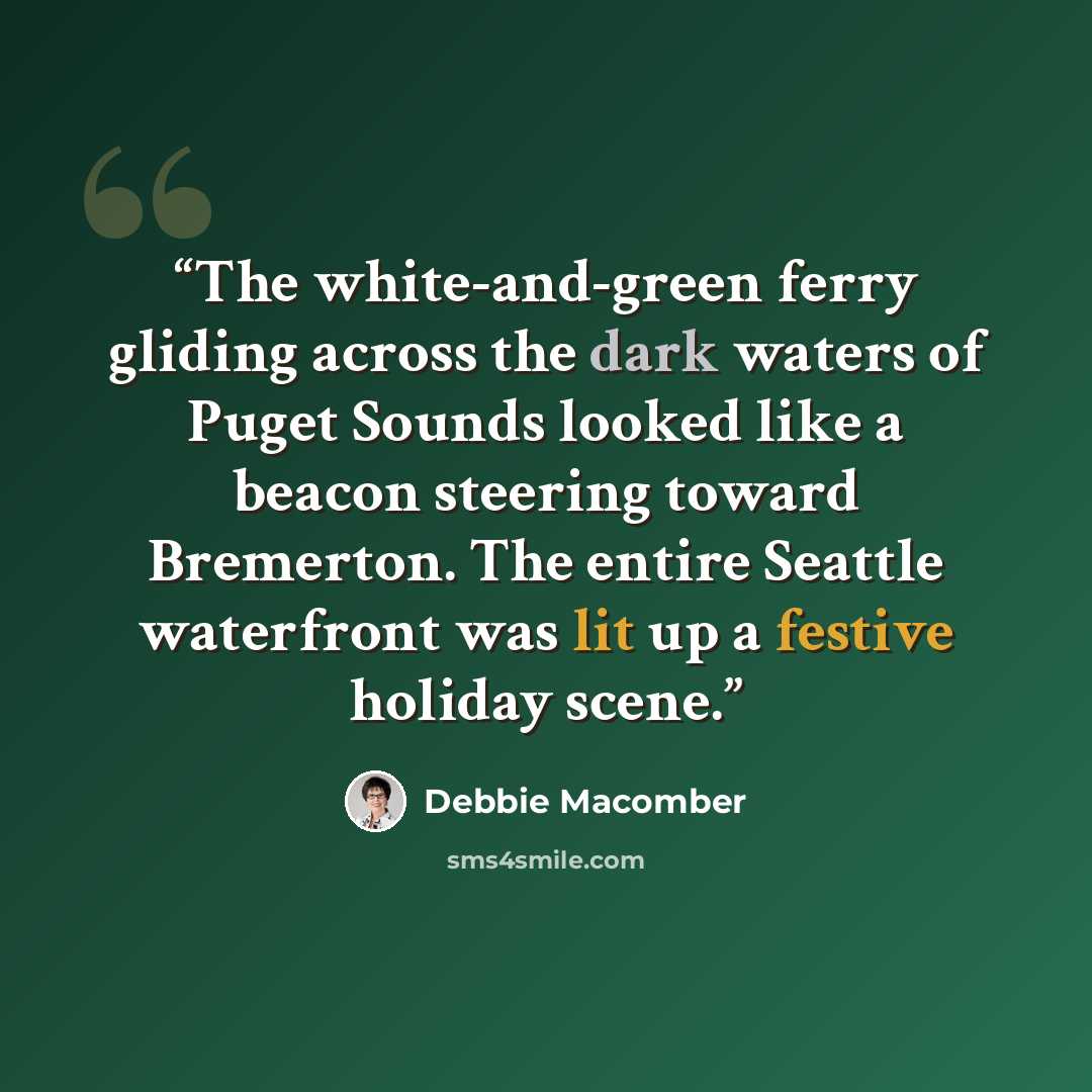 “The white-and-green ferry gliding across the dark waters of Puget Sounds looked like a beacon steering toward Bremerton. The entire Seattle waterfront was lit up a festive holiday scene.” quote by Debbie Macomber