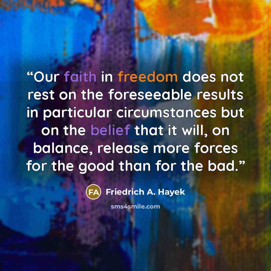 “Our faith in freedom does not rest on the foreseeable results in particular circumstances but on the belief that it will, on balance, release more forces for the good than for the bad.” quote by Friedrich A. Hayek