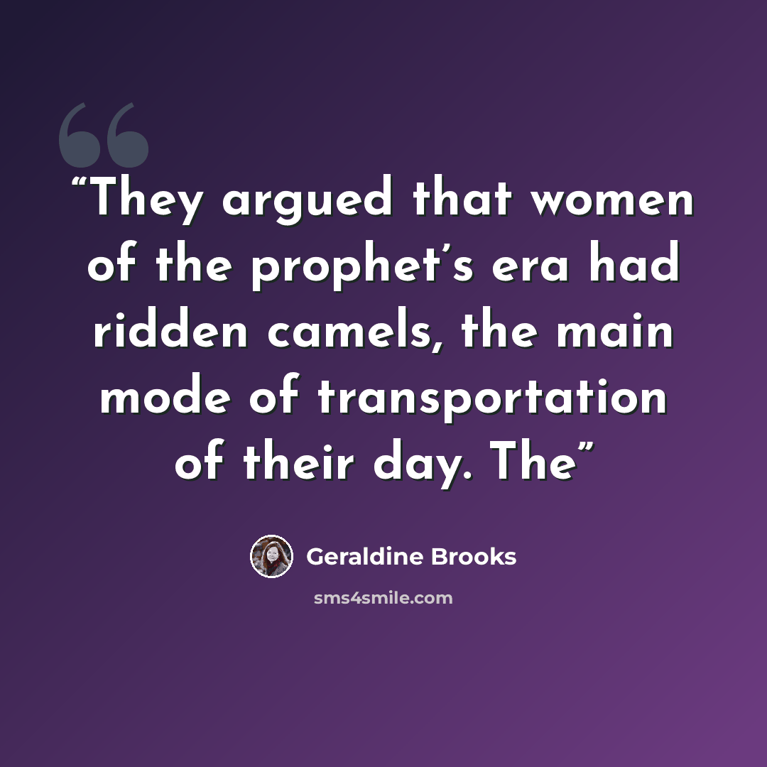 “They argued that women of the prophet’s era had ridden camels, the main mode of transportation of their day. The” quote by Geraldine Brooks