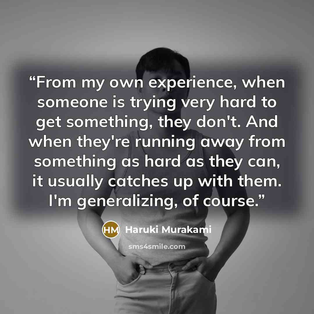 “From my own experience, when someone is trying very hard to get something, they don't. And when they're running away from something as hard as they can, it usually catches up with them. I'm generalizing, of course.” quote by Haruki Murakami