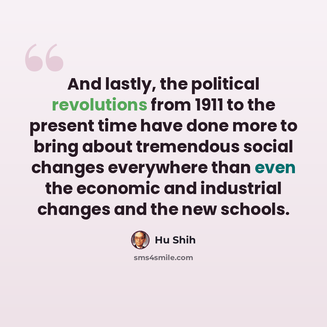 “And lastly, the political revolutions from 1911 to the present time have done more to bring about tremendous social changes everywhere than even the economic and industrial changes and the new schools.” quote by Hu Shih