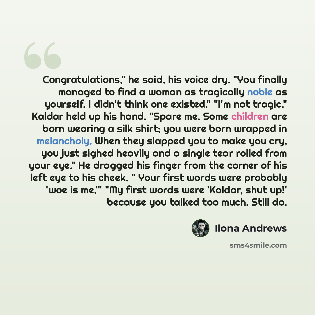 “Congratulations," he said, his voice dry. "You finally managed to find a woman as tragically noble as yourself. I didn't think one existed." "I'm not tragic." Kaldar held up his hand. "Spare me. Some children are born wearing a silk shirt; you were born wrapped in melancholy. When they slapped you…” quote by Ilona Andrews