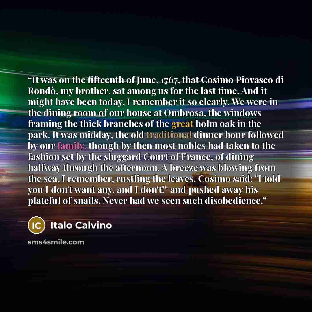“It was on the fifteenth of June, 1767, that Cosimo Piovasco di Rondò, my brother, sat among us for the last time. And it might have been today, I remember it so clearly. We were in the dining room of our house at Ombrosa, the windows framing the thick branches of the great holm oak in the park. It…” quote by Italo Calvino