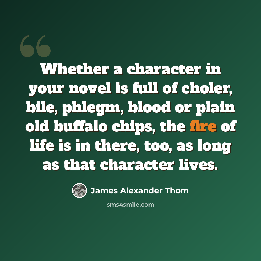 “Whether a character in your novel is full of choler, bile, phlegm, blood or plain old buffalo chips, the fire of life is in there, too, as long as that character lives.” quote by James Alexander Thom
