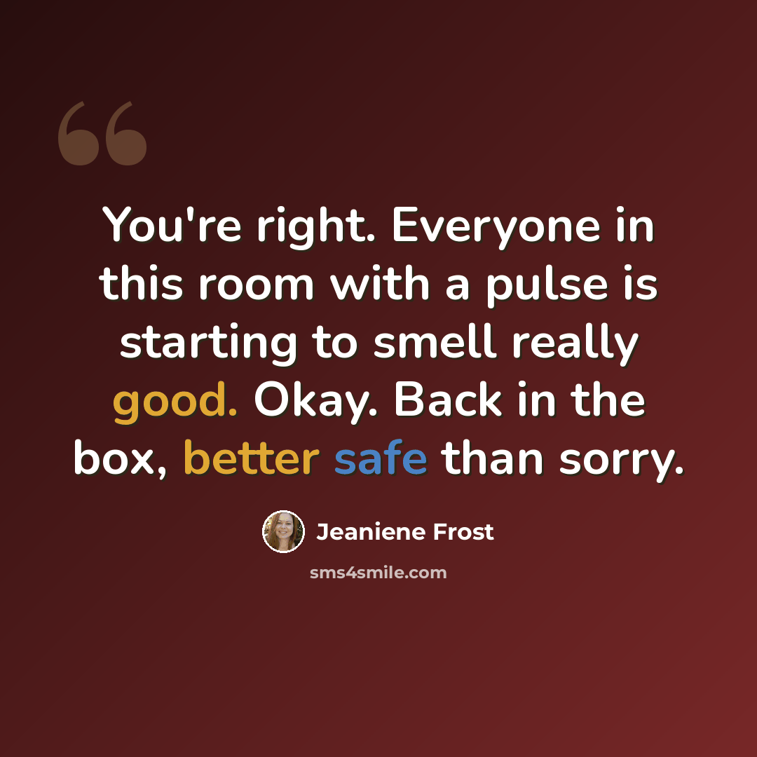 “You're right. Everyone in this room with a pulse is starting to smell really good. Okay. Back in the box, better safe than sorry.” quote by Jeaniene Frost
