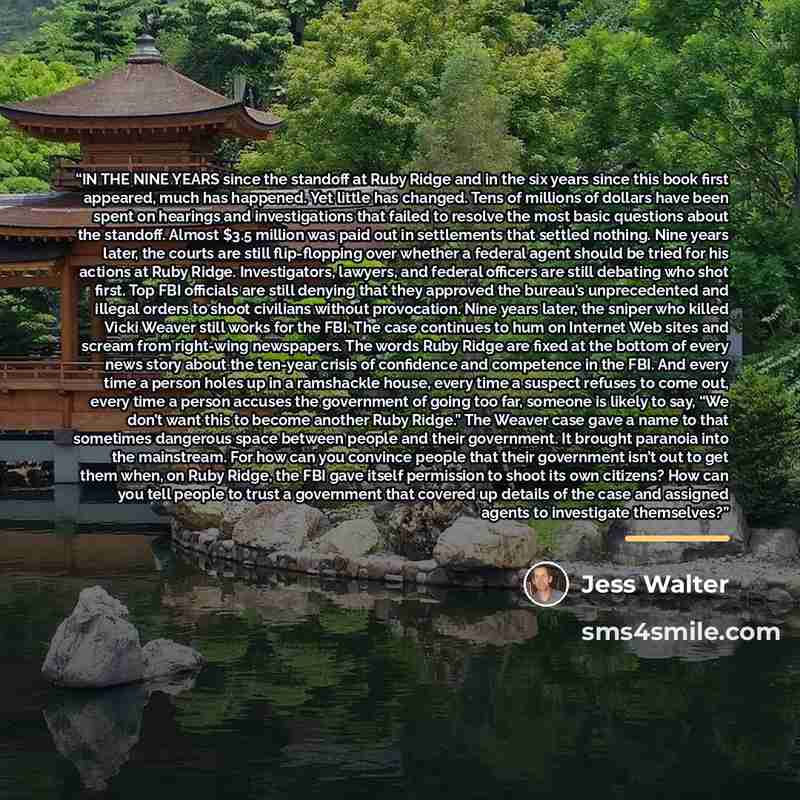 “IN THE NINE YEARS since the standoff at Ruby Ridge and in the six years since this book first appeared, much has happened. Yet little has changed. Tens of millions of dollars have been spent on hearings and investigations that failed to resolve the most basic questions about the standoff. Almost…” quote by Jess Walter