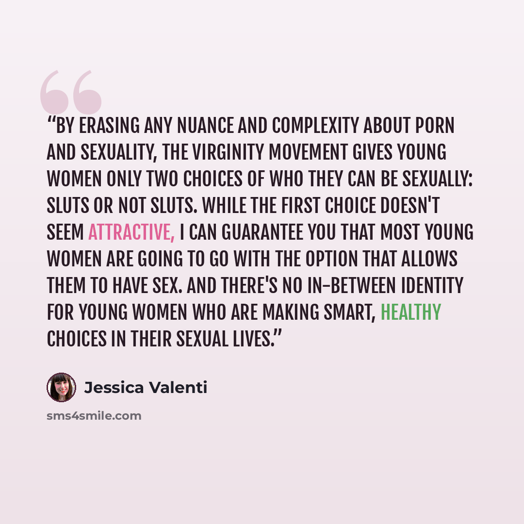 “By erasing any nuance and complexity about porn and sexuality, the virginity movement gives young women only two choices of who they can be sexually: sluts or not sluts. While the first choice doesn't seem attractive, I can guarantee you that most young women are going to go with the option that…” quote by Jessica Valenti