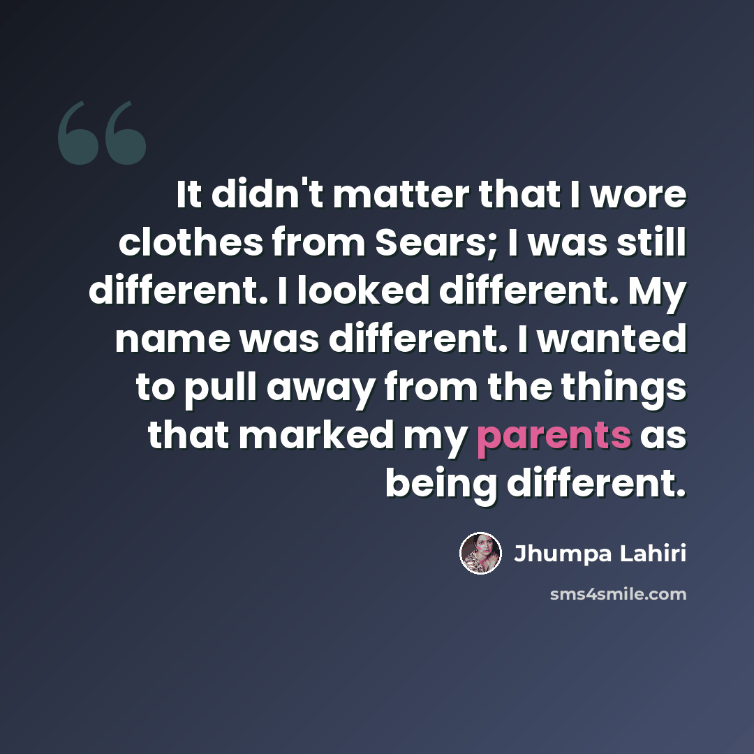 “It didn't matter that I wore clothes from Sears; I was still different. I looked different. My name was different. I wanted to pull away from the things that marked my parents as being different.” quote by Jhumpa Lahiri