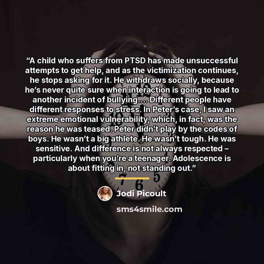 “A child who suffers from PTSD has made unsuccessful attempts to get help, and as the victimization continues, he stops asking for it. He withdraws socially, because he’s never quite sure when interaction is going to lead to another incident of bullying…. Different people have different responses…” quote by Jodi Picoult