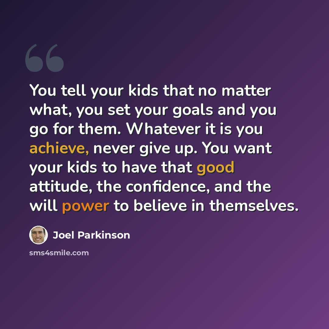 “You tell your kids that no matter what, you set your goals and you go for them. Whatever it is you achieve, never give up. You want your kids to have that good attitude, the confidence, and the will power to believe in themselves.” quote by Joel Parkinson