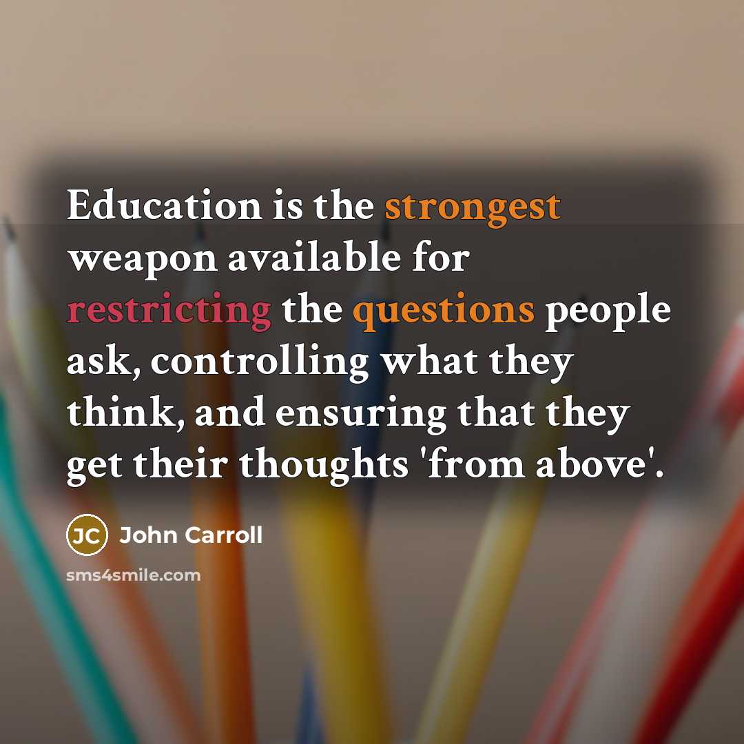 “Education is the strongest weapon available for restricting the questions people ask, controlling what they think, and ensuring that they get their thoughts 'from above'.” quote by John Carroll