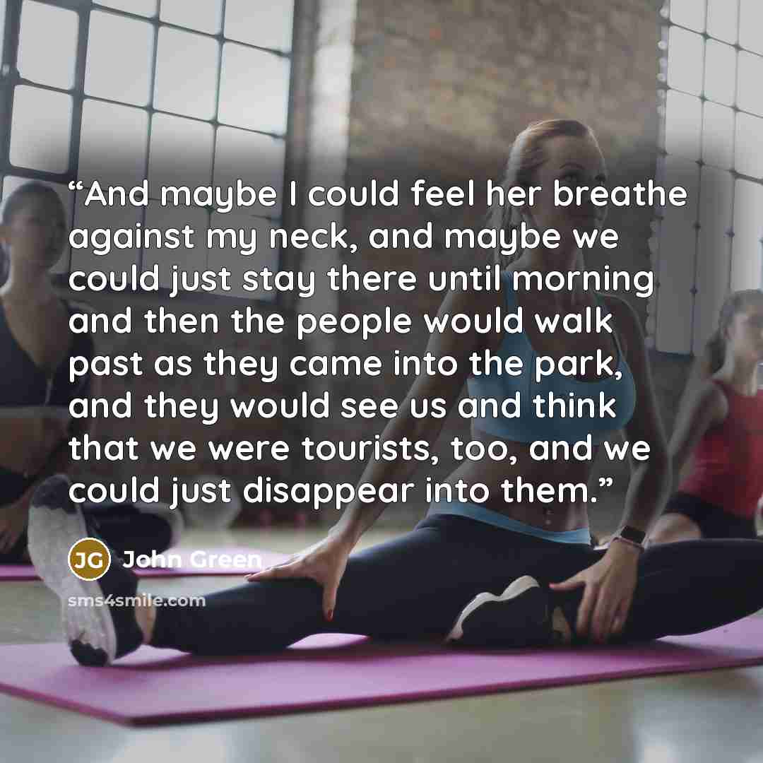 “And maybe I could feel her breathe against my neck, and maybe we could just stay there until morning and then the people would walk past as they came into the park, and they would see us and think that we were tourists, too, and we could just disappear into them.” quote by John Green