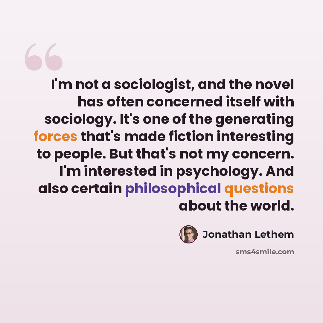 “I'm not a sociologist, and the novel has often concerned itself with sociology. It's one of the generating forces that's made fiction interesting to people. But that's not my concern. I'm interested in psychology. And also certain philosophical questions about the world.” quote by Jonathan Lethem
