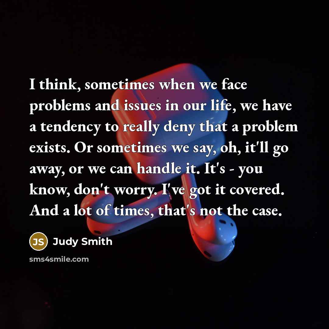 “I think, sometimes when we face problems and issues in our life, we have a tendency to really deny that a problem exists. Or sometimes we say, oh, it'll go away, or we can handle it. It's - you know, don't worry. I've got it covered. And a lot of times, that's not the case.” quote by Judy Smith