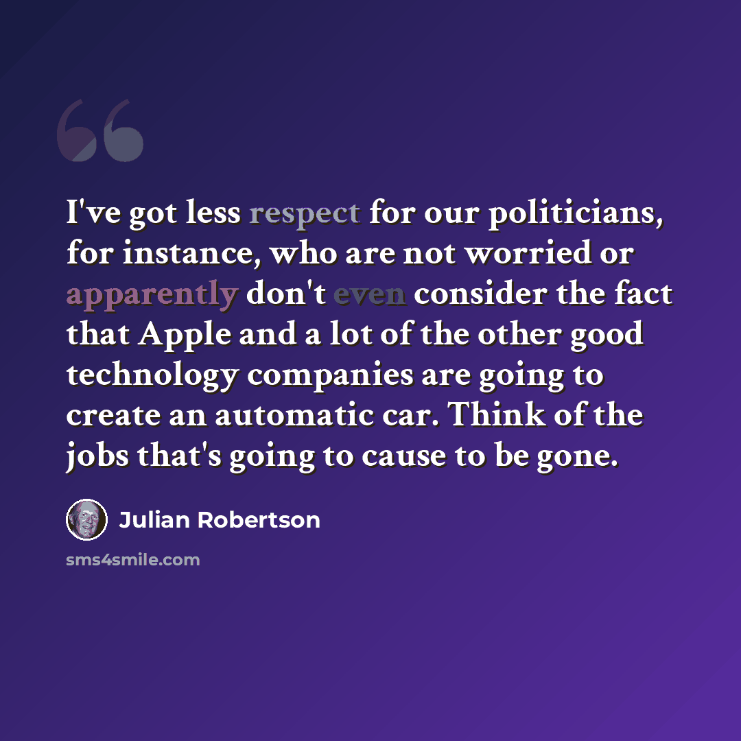 “I've got less respect for our politicians, for instance, who are not worried or apparently don't even consider the fact that Apple and a lot of the other good technology companies are going to create an automatic car. Think of the jobs that's going to cause to be gone.” quote by Julian Robertson